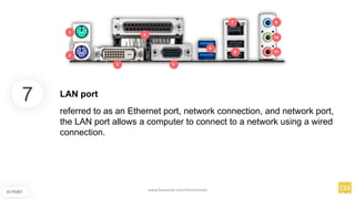 7
IO PORT
referred to as an Ethernet port, network connection, and network port,
the LAN port allows a computer to connect to a network using a wired
connection.
LAN port
www.facebook.com/itsmeismael
 