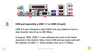 8
IO PORT
USB port (possibly a USB 1.1 or USB 2.0 port)
USB 2.0 was released in April 2000 and was stated to have a
data transfer rate of up to 480 Mbps.
In August 1998, USB 1.1 was released and was much better
received in the market. Many more USB devices were sold with
the release of USB 1.1. Data transfer rate up to 12 Mbps
www.facebook.com/itsmeismael
 