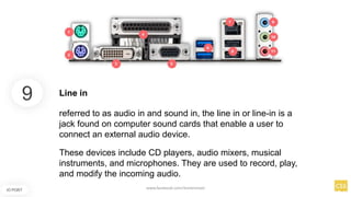 9
IO PORT
Line in
referred to as audio in and sound in, the line in or line-in is a
jack found on computer sound cards that enable a user to
connect an external audio device.
These devices include CD players, audio mixers, musical
instruments, and microphones. They are used to record, play,
and modify the incoming audio.
www.facebook.com/itsmeismael
 