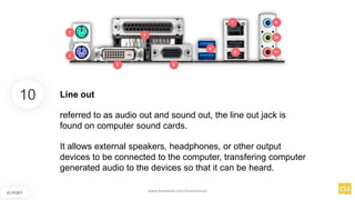 10
IO PORT
Line out
referred to as audio out and sound out, the line out jack is
found on computer sound cards.
It allows external speakers, headphones, or other output
devices to be connected to the computer, transfering computer
generated audio to the devices so that it can be heard.
www.facebook.com/itsmeismael
 