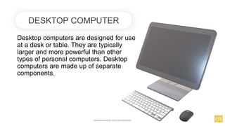 Desktop computers are designed for use
at a desk or table. They are typically
larger and more powerful than other
types of personal computers. Desktop
computers are made up of separate
components.
DESKTOP COMPUTER
www.facebook.com/itsmeismael
 