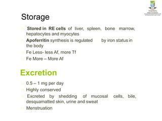 Storage
Stored in RE cells of liver, spleen, bone marrow,
hepatocytes and myocytes
by iron status in
Apoferritin synthesis is regulated
the body
Fe Less- less Af, more Tf
Fe More – More Af
Excretion
0.5 – 1 mg per day
Highly conserved
Excreted by shedding of mucosal cells, bile,
desquamatted skin, urine and sweat
Menstruation
 