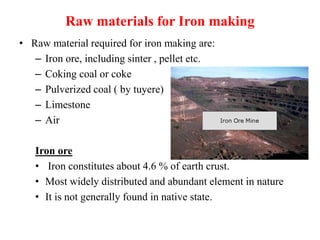 Raw materials for Iron making
• Raw material required for iron making are:
– Iron ore, including sinter , pellet etc.
– Coking coal or coke
– Pulverized coal ( by tuyere)
– Limestone
– Air
Iron ore
• Iron constitutes about 4.6 % of earth crust.
• Most widely distributed and abundant element in nature
• It is not generally found in native state.
 