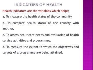 Health indicators are the variables which helps;
a. To measure the health status of the community
b. To compare health status of one country with
another,
c. To assess healthcare needs and evaluation of health
service activities and programmes.
d. To measure the extent to which the objectives and
targets of a programme are being attained.
 