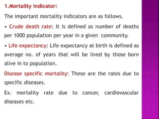 1.Mortality indicator:
The important mortality indicators are as follows.
• Crude death rate: It is defined as number of deaths
per 1000 population per year in a given community.
• Life expectancy: Life expectancy at birth is defined as
average no. of years that will be lived by those born
alive in to population.
Disease specific mortality: These are the rates due to
specific diseases.
Ex. mortality rate due to cancer, cardiovascular
diseases etc.
 
