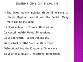  The WHO mainly includes three Dimensions of
Health Physical, Mental and the Social. Many
more can be included.
1) Physical health/ Physical Dimensions
2) Mental health/ Mental Dimensions
3) Social health / Social Dimensions
4) Spiritual health/ Spiritual Dimensions
5)Emotional health/ Emotional Dimensions
6) Vocational health / Vocational Dimensions
 