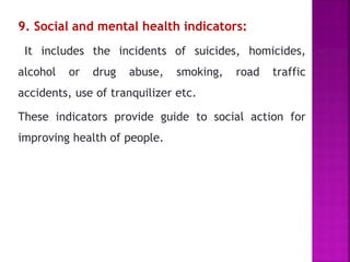 9. Social and mental health indicators:
It includes the incidents of suicides, homicides,
alcohol or drug abuse, smoking, road traffic
accidents, use of tranquilizer etc.
These indicators provide guide to social action for
improving health of people.
 