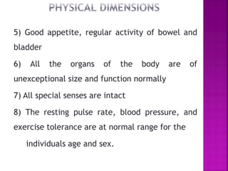 5) Good appetite, regular activity of bowel and
bladder
6) All the organs of the body are of
unexceptional size and function normally
7) All special senses are intact
8) The resting pulse rate, blood pressure, and
exercise tolerance are at normal range for the
individuals age and sex.
 