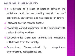 It is defined as a state of balance between the
individual and the surrounding world. i.e. self
confidence, self control and has respect for others.
 Following are the mental disease
 Psychosis: Marked impairment in the behaviour with
serious inability to think
 Schizophrenia: Disturbed thinking and emotional
withdrawal from the society.
 Depression: Characterized by unhappiness,
uninterested, hopelessness etc.
 