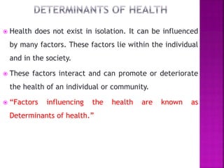  Health does not exist in isolation. It can be influenced
by many factors. These factors lie within the individual
and in the society.
 These factors interact and can promote or deteriorate
the health of an individual or community.
 “Factors influencing the health are known as
Determinants of health.”
 
