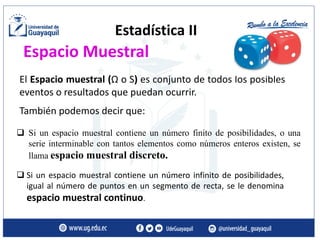 Estadística II
❑ Si un espacio muestral contiene un número finito de posibilidades, o una
serie interminable con tantos elementos como números enteros existen, se
llama espacio muestral discreto.
❑ Si un espacio muestral contiene un número infinito de posibilidades,
igual al número de puntos en un segmento de recta, se le denomina
espacio muestral continuo.
El Espacio muestral (Ω o S) es conjunto de todos los posibles
eventos o resultados que puedan ocurrir.
También podemos decir que:
Espacio Muestral
 