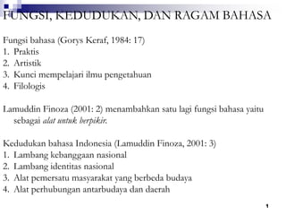 1
FUNGSI, KEDUDUKAN, DAN RAGAM BAHASA
Fungsi bahasa (Gorys Keraf, 1984: 17)
1. Praktis
2. Artistik
3. Kunci mempelajari ilmu pengetahuan
4. Filologis
Lamuddin Finoza (2001: 2) menambahkan satu lagi fungsi bahasa yaitu
sebagai alat untuk berpikir.
Kedudukan bahasa Indonesia (Lamuddin Finoza, 2001: 3)
1. Lambang kebanggaan nasional
2. Lambang identitas nasional
3. Alat pemersatu masyarakat yang berbeda budaya
4. Alat perhubungan antarbudaya dan daerah
 