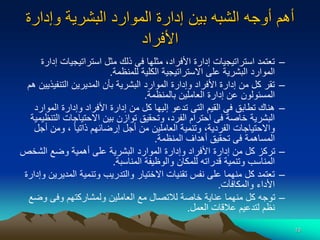 10
‫الشبه‬ ‫أوجه‬ ‫أهم‬
‫وإدار‬ ‫البشرية‬ ‫الموارد‬ ‫إدارة‬ ‫بين‬
‫ة‬
‫األفراد‬
–
‫استراتيجيات‬ ‫مثل‬ ‫ذلك‬ ‫فى‬ ‫مثلها‬ ،‫األفراد‬ ‫إدارة‬ ‫استراتيجيات‬ ‫تعتمد‬
‫إدارة‬
‫للمنظمة‬ ‫الكلية‬ ‫االستراتيجية‬ ‫على‬ ‫البشرية‬ ‫الموارد‬
.
–
‫التنفي‬ ‫المديرين‬ ‫بأن‬ ‫البشرية‬ ‫الموارد‬ ‫وإدارة‬ ‫األفراد‬ ‫إدارة‬ ‫من‬ ‫كل‬ ‫تقر‬
‫هم‬ ‫ذيين‬
‫بالمنظمة‬ ‫العاملين‬ ‫إدارة‬ ‫عن‬ ‫المسئولون‬
.
–
‫الموا‬ ‫وإدارة‬ ‫األفراد‬ ‫إدارة‬ ‫من‬ ‫كل‬ ‫إليها‬ ‫تدعو‬ ‫التى‬ ‫القيم‬ ‫فى‬ ‫تطابق‬ ‫هناك‬
‫رد‬
‫ا‬ ‫االحتياجات‬ ‫بين‬ ‫توازن‬ ‫وتحقيق‬ ،‫الفرد‬ ‫احترام‬ ‫فى‬ ‫خاصة‬ ‫البشرية‬
‫لتنظيمية‬
‫أ‬ ‫ومن‬ ، ‫ا‬‫ا‬‫ذاتي‬ ‫إرضائهم‬ ‫أجل‬ ‫من‬ ‫العاملين‬ ‫وتنمية‬ ،‫الفردية‬ ‫واالحتياجات‬
‫جل‬
‫المنظمة‬ ‫أهداف‬ ‫تحقيق‬ ‫فى‬ ‫المساهمة‬
.
–
‫الشخ‬ ‫وضع‬ ‫أهمية‬ ‫على‬ ‫البشرية‬ ‫الموارد‬ ‫وإدارة‬ ‫األفراد‬ ‫إدارة‬ ‫من‬ ‫كل‬ ‫تركز‬
‫ص‬
‫المناسبة‬ ‫والوظيفة‬ ‫للمكان‬ ‫قدراته‬ ‫وتنمية‬ ‫المناسب‬
.
–
‫المدي‬ ‫وتنمية‬ ‫والتدريب‬ ‫االختيار‬ ‫تقنيات‬ ‫نفس‬ ‫على‬ ‫منهما‬ ‫كل‬ ‫تعتمد‬
‫وإدارة‬ ‫رين‬
‫والمكافآت‬ ‫األداء‬
.
–
‫وض‬ ‫وفى‬ ‫ولمشاركتهم‬ ‫العاملين‬ ‫مع‬ ‫لالتصال‬ ‫خاصة‬ ‫عناية‬ ‫منهما‬ ‫كل‬ ‫توجه‬
‫ع‬
‫العمل‬ ‫عالقات‬ ‫لتدعيم‬ ‫نظم‬
.
 