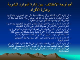 11
‫اال‬ ‫أوجه‬ ‫أهم‬
‫البشرية‬ ‫الموارد‬ ‫إدارة‬ ‫بين‬ ‫ختالف‬
‫األفراد‬ ‫وإدارة‬
–
‫بي‬ ،‫المديرين‬ ‫غير‬ ‫على‬ ‫أساسية‬ ‫بصفة‬ ‫يركز‬ ‫كنشاط‬ ‫األفراد‬ ‫إدارة‬ ‫أن‬
‫إدارة‬ ‫نما‬
‫بال‬ ‫تهتم‬ ‫كانت‬ ‫وإن‬ ‫بوضوح‬ ‫التركيز‬ ‫هذا‬ ‫بها‬ ‫يظهر‬ ‫ال‬ ‫البشرية‬ ‫الموارد‬
‫كوادر‬
‫األفراد‬ ‫إدارة‬ ‫من‬ ‫أكثر‬ ‫والمنوسطة‬ ‫العليا‬ ‫اإلدارية‬
.
–
‫التنفيذي‬ ‫للمديرين‬ ‫متكامل‬ ‫نشاط‬ ‫عتبر‬ُ‫ت‬ ‫البشرية‬ ‫الموارد‬ ‫إدارة‬ ‫أن‬
‫إدارة‬ ‫بينما‬ ‫ين‬
،‫التنفيذية‬ ‫اإلدارة‬ ‫على‬ ‫التأثير‬ ‫محاولة‬ ‫إلى‬ ‫باألساس‬ ‫تسعى‬ ‫األفراد‬
–
‫إدار‬ ‫فى‬ ‫العليا‬ ‫اإلدارة‬ ‫اشتراك‬ ‫أهمية‬ ‫على‬ ‫تؤكد‬ ‫البشرية‬ ‫الموارد‬ ‫إدارة‬ ‫أن‬
‫ة‬
‫جم‬ ‫فى‬ ‫متشككة‬ ‫ا‬‫ا‬‫دائم‬ ‫كانت‬ ‫األفراد‬ ‫إدارة‬ ‫بينما‬ ،‫التنظيمية‬ ‫الثقافة‬
‫أفكار‬ ‫يع‬
‫ونفسية‬ ‫اجتماعية‬ ‫أبعاد‬ ‫لها‬ ‫أفكار‬ ‫من‬ ‫شابهها‬ ‫وما‬ ‫التنظيمية‬ ‫التنمية‬
.
–
‫لطبيعتها‬ ‫ا‬‫ا‬‫نظر‬ ‫محورية‬ ‫أكثر‬ ‫ا‬‫ا‬‫دور‬ ‫تلعب‬ ‫البشرية‬ ‫الموارد‬ ‫إدارة‬ ‫أن‬
،‫االستراتيجية‬
–
‫م‬ ‫العليا‬ ‫اإلدارة‬ ‫فلسفة‬ ‫على‬ ‫باألساس‬ ‫تعتمد‬ ‫البشرية‬ ‫الموارد‬ ‫إدارة‬ ‫أن‬
‫أجل‬ ‫ن‬
‫العاملي‬ ‫بمصالح‬ ‫االعتراف‬ ‫من‬ ‫الرغم‬ ‫على‬ ‫ثم‬ ‫ومن‬ ‫المنظمة‬ ‫أهداف‬ ‫تحقيق‬
‫ن‬
‫وأهداف‬ ‫لمصالح‬ ‫تالية‬ ‫مرتبة‬ ‫فى‬ ‫تأتى‬ ‫المصالح‬ ‫هذه‬ ‫أن‬ ‫إال‬ ‫المنظمة‬ ‫فى‬
‫ككل‬ ‫المنظمة‬
.
 