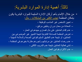 12
‫ا‬‫ا‬‫ثالث‬
:
‫البشرية‬ ‫الموارد‬ ‫إدارة‬ ‫أهمية‬
:
•
‫يكو‬ ‫البشرية‬ ‫للموارد‬ ‫السليمة‬ ‫اإلدارة‬ ‫أركان‬ ‫بأهم‬ ‫اإللمام‬ ‫خالل‬ ‫من‬
‫ن‬
‫المنظمة‬ ‫بإمكان‬
‫المشكالت‬ ‫من‬ ‫الكثير‬ ‫تجنب‬
‫مثل‬ ،
:
–
‫للوظيفة‬ ‫المناسب‬ ‫غير‬ ‫الشخص‬ ‫تعيين‬
،
–
‫مرتفع‬ ‫وظيفى‬ ‫دوران‬ ‫معدل‬ ‫من‬ ‫المعاناة‬
،
–
‫العمل‬ ‫فى‬ ‫جهدهم‬ ‫قصارى‬ ‫بذل‬ ‫على‬ ‫العاملين‬ ‫إقدام‬ ‫عدم‬
،
–
‫ب‬ ‫الموضوعى‬ ‫غير‬ ‫التمييز‬ ‫نتيجة‬ ‫القانونية‬ ‫للمساءلة‬ ‫المنظمة‬ ‫تعرض‬
‫ين‬
‫ا‬ ‫والسالمة‬ ‫الصحة‬ ‫لقوانين‬ ‫السليم‬ ‫التطبيق‬ ‫عدم‬ ‫نتيجة‬ ‫أو‬ ،‫العاملين‬
‫لمهنية‬
،
–
‫المنظمة‬ ‫فى‬ ‫بغيرهم‬ ‫مقارنة‬ ‫وأجورهم‬ ‫مرتباتهم‬ ‫عن‬ ‫العاملين‬ ‫رضاء‬ ‫عدم‬
،
–
‫الكافى‬ ‫التدريب‬ ‫عدم‬ ‫نتيجة‬ ‫العاملين‬ ‫فعالية‬ ‫تدنى‬
،
–
‫العمل‬ ‫بقوانين‬ ‫االلتزام‬ ‫عدم‬
.
 