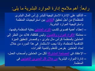 13
‫ا‬‫ا‬‫رابع‬
:
‫يلى‬ ‫ما‬ ‫البشرية‬ ‫الموارد‬ ‫إدارة‬ ‫مالمح‬ ‫أهم‬
:
–
‫للبشر‬ ‫االستراتيجية‬ ‫اإلدارة‬ ‫على‬ ‫التأكيد‬
(
‫البش‬ ‫المال‬ ‫رأس‬
‫رى‬
‫للمنظمة‬
)
‫ا‬ ‫تحقيق‬ ‫أجل‬ ‫من‬
‫لتكامل‬
‫المنظم‬ ‫استراتيجيات‬ ‫بين‬
‫ة‬
‫البشرية‬ ‫الموارد‬ ‫واستراتيجية‬
.
–
‫لكسب‬ ‫قصوى‬ ‫أهمية‬ ‫إعطاء‬
‫العاملين‬ ‫إلتزام‬
‫وقي‬ ‫المنظمة‬ ‫بغاية‬
،‫مها‬
–
‫معاملة‬
‫وكأصول‬ ‫كموارد‬ ‫األفراد‬
‫النظ‬ ‫من‬ ‫فالبد‬ ،‫كتكلفة‬ ‫وليس‬
‫إلى‬ ‫ر‬
‫المي‬ ‫لتحقيق‬ ‫وكمصدر‬ ، ‫بشرى‬ ‫مال‬ ‫كرأس‬ ‫بالمنظمة‬ ‫العاملين‬
‫زة‬
‫خ‬ ‫من‬ ‫المورد‬ ‫هذا‬ ‫فى‬ ‫االستثمار‬ ‫يجب‬ ‫ولذا‬ ،‫للمنظمة‬ ‫التنافسية‬
‫الل‬
،‫القدرات‬ ‫ولتنمية‬ ‫للتعلم‬ ‫بفرص‬ ‫العاملين‬ ‫إمداد‬
–
‫فى‬ ‫اإلعتقاد‬
‫المشتركة‬ ‫المصلحة‬
‫ال‬ ‫وأصحاب‬ ‫العاملين‬ ‫من‬ ‫لكل‬
،‫عمل‬
–
‫البشرية‬ ‫الموارد‬ ‫إدارة‬
‫التنفيذيين‬ ‫المديرين‬ ‫كل‬ ‫خالل‬ ‫من‬
‫فى‬
‫المنظمة‬
.
 