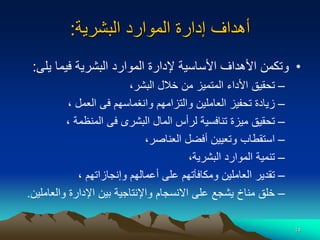 14
‫البشرية‬ ‫الموارد‬ ‫إدارة‬ ‫أهداف‬
:
•
‫ي‬ ‫فيما‬ ‫البشرية‬ ‫الموارد‬ ‫إلدارة‬ ‫األساسية‬ ‫األهداف‬ ‫وتكمن‬
‫لى‬
:
–
‫البشر‬ ‫خالل‬ ‫من‬ ‫المتميز‬ ‫األداء‬ ‫تحقيق‬
،
–
‫العمل‬ ‫فى‬ ‫وانغماسهم‬ ‫والتزامهم‬ ‫العاملين‬ ‫تحفيز‬ ‫زيادة‬
،
–
‫المنظمة‬ ‫فى‬ ‫البشرى‬ ‫المال‬ ‫لرأس‬ ‫تنافسية‬ ‫ميزة‬ ‫تحقيق‬
،
–
‫العناصر‬ ‫أفضل‬ ‫وتعيين‬ ‫استقطاب‬
،
–
‫البشرية‬ ‫الموارد‬ ‫تنمية‬
،
–
‫وإنجازاتهم‬ ‫أعمالهم‬ ‫على‬ ‫ومكافآتهم‬ ‫العاملين‬ ‫تقدير‬
،
–
‫والعا‬ ‫اإلدارة‬ ‫بين‬ ‫واإلنتاجية‬ ‫االنسجام‬ ‫على‬ ‫يشجع‬ ‫مناخ‬ ‫خلق‬
‫ملين‬
.
 