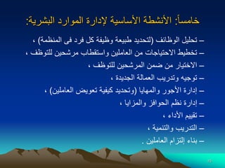 15
‫ا‬‫ا‬‫خامس‬
:
‫البشرية‬ ‫الموارد‬ ‫إلدارة‬ ‫األساسية‬ ‫األنشطة‬
:
–
‫الوظائف‬ ‫تحليل‬
(
‫المنظم‬ ‫فى‬ ‫فرد‬ ‫كل‬ ‫وظيفة‬ ‫طبيعة‬ ‫لتحديد‬
‫ة‬
)
،
–
‫للتوظ‬ ‫مرشحين‬ ‫واستقطاب‬ ‫العاملين‬ ‫من‬ ‫االحتياجات‬ ‫تخطيط‬
‫ف‬
،
–
‫للتوظف‬ ‫المرشحين‬ ‫ضمن‬ ‫من‬ ‫االختيار‬
،
–
‫الجديدة‬ ‫العمالة‬ ‫وتدريب‬ ‫توجيه‬
،
–
‫والمهايا‬ ‫األجور‬ ‫إدارة‬
(
‫العاملين‬ ‫تعويض‬ ‫كيفية‬ ‫وتحديد‬
)
،
–
‫والمزايا‬ ‫الحوافز‬ ‫نظم‬ ‫إدارة‬
،
–
‫األداء‬ ‫تقييم‬
،
–
‫والتنمية‬ ‫التدريب‬
،
–
‫العاملين‬ ‫إلتزام‬ ‫بناء‬
.
 
