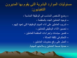 17
‫المديرون‬ ‫بها‬ ‫يقوم‬ ‫التى‬ ‫البشرية‬ ‫الموارد‬ ‫مسئوليات‬
‫التنفيذيون‬
:
–
‫المناسبة‬ ‫الوظيفة‬ ‫فى‬ ‫المناسب‬ ‫الشخص‬ ‫وضع‬
،
–
‫بالمنظمة‬ ‫الجدد‬ ‫العاملين‬ ‫توجيه‬
،
–
‫إليهم‬ ‫تعهد‬ ‫التى‬ ‫الوظيفية‬ ‫المهام‬ ‫أداء‬ ‫على‬ ‫العاملين‬ ‫تدريب‬
،
–
‫للعاملين‬ ‫الوظيفى‬ ‫األداء‬ ‫تحسين‬
،
–
‫للعاملين‬ ‫المنظمة‬ ‫وإجراءات‬ ‫سياسات‬ ‫تفسير‬
،
–
‫العمالة‬ ‫تكلفة‬ ‫فى‬ ‫التحكم‬
،
–
‫العاملين‬ ‫معنويات‬ ‫رفع‬ ‫على‬ ‫العمل‬
،
–
‫المهنية‬ ‫وسالمتهم‬ ‫العاملين‬ ‫صحة‬ ‫حماية‬
.
 