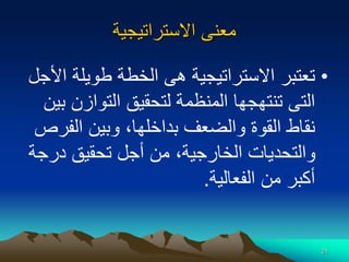 21
‫االستراتيجية‬ ‫معنى‬
•
‫طويلة‬ ‫الخطة‬ ‫هى‬ ‫االستراتيجية‬ ‫تعتبر‬
‫األجل‬
‫التوازن‬ ‫لتحقيق‬ ‫المنظمة‬ ‫تنتهجها‬ ‫التى‬
‫بين‬
‫الف‬ ‫وبين‬ ،‫بداخلها‬ ‫والضعف‬ ‫القوة‬ ‫نقاط‬
‫رص‬
‫درج‬ ‫تحقيق‬ ‫أجل‬ ‫من‬ ،‫الخارجية‬ ‫والتحديات‬
‫ة‬
‫الفعالية‬ ‫من‬ ‫أكبر‬
.
 