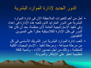 22
‫البشرية‬ ‫الموارد‬ ‫إلدارة‬ ‫الجديد‬ ‫الدور‬
•
‫المالح‬ ‫التغيرات‬ ‫أهم‬ ‫من‬ ‫لعل‬
‫ظ‬
‫الموارد‬ ‫إدارة‬ ‫فى‬ ‫اآلن‬ ‫ة‬
‫إ‬ ‫فى‬ ‫اإلدارة‬ ‫هذه‬ ‫تلعبه‬ ‫الذى‬ ‫المتزايد‬ ‫الدور‬ ‫هى‬ ‫البشرية‬
‫عداد‬
‫ك‬ ‫أن‬ ‫بعد‬ ،‫منظمة‬ ‫ألى‬ ‫العامة‬ ‫االستراتيجية‬ ‫تنفيذ‬ ‫وفى‬
‫هذا‬ ‫ان‬
‫المديرين‬ ‫على‬ ‫ا‬‫ا‬‫حكر‬ ‫الكالسيكية‬ ‫اإلدارة‬ ‫ظل‬ ‫فى‬ ‫الدور‬
‫التنفيذيين‬
.
•
‫تلعب‬
‫البشرية‬ ‫الموارد‬ ‫إدارة‬
‫ال‬ ‫دور‬
‫شريك‬
‫األ‬
‫فى‬ ‫ساسى‬
‫كل‬
‫ال‬ ‫اإلستراتيجيات‬ ، ‫تنفيذ‬ ‫ومرحلة‬ ، ‫صياغة‬ ‫مرحلة‬ ‫من‬
‫كلية‬
‫ثقافة‬ ‫وتنمية‬ ، ‫األداء‬ ‫تحسين‬ ‫أجل‬ ‫من‬ ‫وذلك‬ ، ‫للمنظمة‬
‫والمرونة‬ ‫اإلبتكار‬ ‫على‬ ‫تحفز‬ ‫تنظيمية‬
.
 
