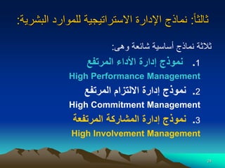 24
‫ا‬‫ا‬‫ثالث‬
:
‫البشر‬ ‫للموارد‬ ‫االستراتيجية‬ ‫اإلدارة‬ ‫نماذج‬
‫ية‬
:
‫وهى‬ ‫شائعة‬ ‫أساسية‬ ‫نماذج‬ ‫ثالثة‬
:
1
.
‫المرتفع‬ ‫األداء‬ ‫إدارة‬ ‫نموذج‬
High Performance Management
2
.
‫المرتفع‬ ‫االلتزام‬ ‫إدارة‬ ‫نموذج‬
High Commitment Management
3
.
‫المرتفع‬ ‫المشاركة‬ ‫إدارة‬ ‫نموذج‬
‫ة‬
High Involvement Management
 