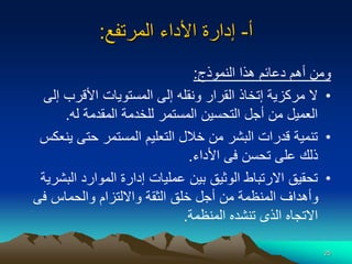 25
‫أ‬
-
‫المرتفع‬ ‫األداء‬ ‫إدارة‬
:
‫النموذج‬ ‫هذا‬ ‫دعائم‬ ‫أهم‬ ‫ومن‬
:
•
‫إ‬ ‫األقرب‬ ‫المستويات‬ ‫إلى‬ ‫ونقله‬ ‫القرار‬ ‫إتخاذ‬ ‫مركزية‬ ‫ال‬
‫لى‬
‫له‬ ‫المقدمة‬ ‫للخدمة‬ ‫المستمر‬ ‫التحسين‬ ‫أجل‬ ‫من‬ ‫العميل‬
.
•
‫ي‬ ‫حتى‬ ‫المستمر‬ ‫التعليم‬ ‫خالل‬ ‫من‬ ‫البشر‬ ‫قدرات‬ ‫تنمية‬
‫نعكس‬
‫األداء‬ ‫فى‬ ‫تحسن‬ ‫على‬ ‫ذلك‬
.
•
‫الب‬ ‫الموارد‬ ‫إدارة‬ ‫عمليات‬ ‫بين‬ ‫الوثيق‬ ‫االرتباط‬ ‫تحقيق‬
‫شرية‬
‫فى‬ ‫والحماس‬ ‫وااللتزام‬ ‫الثقة‬ ‫خلق‬ ‫أجل‬ ‫من‬ ‫المنظمة‬ ‫وأهداف‬
‫المنظمة‬ ‫تنشده‬ ‫الذى‬ ‫االتجاه‬
.
 