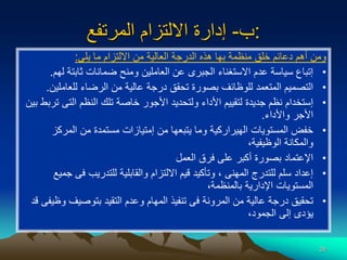 26
‫ب‬
-
‫المرتفع‬ ‫االلتزام‬ ‫إدارة‬ :
‫يلى‬ ‫ما‬ ‫االلتزام‬ ‫من‬ ‫العالية‬ ‫الدرجة‬ ‫هذه‬ ‫بها‬ ‫منظمة‬ ‫خلق‬ ‫دعائم‬ ‫أهم‬ ‫ومن‬
:
•
‫ل‬ ‫ثابتة‬ ‫ضمانات‬ ‫ومنح‬ ‫العاملين‬ ‫عن‬ ‫الجبرى‬ ‫االستغناء‬ ‫عدم‬ ‫سياسة‬ ‫إتباع‬
‫هم‬
.
•
‫للعامل‬ ‫الرضاء‬ ‫من‬ ‫عالية‬ ‫درجة‬ ‫تحقق‬ ‫بصورة‬ ‫للوظائف‬ ‫المتعمد‬ ‫التصميم‬
‫ين‬
.
•
‫التى‬ ‫النظم‬ ‫تلك‬ ‫خاصة‬ ‫األجور‬ ‫ولتحديد‬ ‫األداء‬ ‫لتقييم‬ ‫جديدة‬ ‫نظم‬ ‫إستخدام‬
‫بين‬ ‫تربط‬
‫واألداء‬ ‫األجر‬
.
•
‫المركز‬ ‫من‬ ‫مستمدة‬ ‫إمتيازات‬ ‫من‬ ‫يتبعها‬ ‫وما‬ ‫الهيراركية‬ ‫المستويات‬ ‫خفض‬
،‫الوظيفية‬ ‫والمكانة‬
•
‫العمل‬ ‫فرق‬ ‫على‬ ‫أكبر‬ ‫بصورة‬ ‫اإلعتماد‬
•
‫فى‬ ‫للتدريب‬ ‫والقابلية‬ ‫االلتزام‬ ‫قيم‬ ‫وتأكيد‬ ، ‫المهنى‬ ‫للتدرج‬ ‫سلم‬ ‫إعداد‬
‫جميع‬
،‫بالمنظمة‬ ‫اإلدارية‬ ‫المستويات‬
•
‫بتوصيف‬ ‫التقيد‬ ‫وعدم‬ ‫المهام‬ ‫تنفيذ‬ ‫فى‬ ‫المرونة‬ ‫من‬ ‫عالية‬ ‫درجة‬ ‫تحقيق‬
‫قد‬ ‫وظيفى‬
،‫الجمود‬ ‫إلى‬ ‫يؤدى‬
 