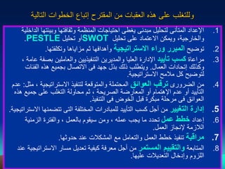 29
‫التالية‬ ‫الخطوات‬ ‫إتباع‬ ‫المقترح‬ ‫من‬ ‫العقبات‬ ‫هذه‬ ‫على‬ ‫وللتغلب‬
.1
‫وبيئته‬ ‫وثقافتها‬ ‫المنظمة‬ ‫احتياجات‬ ‫يغطى‬ ‫مبدئى‬ ‫لتحليل‬ ‫المتأنى‬ ‫اإلعداد‬
‫الداخلية‬ ‫ا‬
‫تحليل‬ ‫على‬ ‫االعتماد‬ ‫ويمكن‬ ،‫والخارجية‬
SWOT
‫تحليل‬ ‫أو‬
PESTLE
.
.2
‫توضيح‬
‫االستراتيجية‬ ‫وراء‬ ‫المبرر‬
‫وتكلفتها‬ ‫مزاياها‬ ‫ثم‬ ‫وأهدافها‬
.
.3
‫مراعاة‬
‫تأييد‬ ‫كسب‬
‫بصف‬ ‫والعاملين‬ ‫التنفيذيين‬ ‫والمديرين‬ ‫العليا‬ ‫اإلدارة‬
، ‫عامة‬ ‫ة‬
‫العمال‬ ‫إتحادات‬ ‫وكذلك‬
.
‫الفئات‬ ‫هذه‬ ‫بجميع‬ ‫االتصال‬ ‫فى‬ ‫جهد‬ ‫بذل‬ ‫ذلك‬ ‫ويتطلب‬
‫االستراتيجية‬ ‫مالمح‬ ‫كل‬ ‫لتوضيح‬
.
.4
‫من‬
‫الضرورى‬
‫العوائق‬ ‫ترقب‬
‫االستراتيجية‬ ‫لتنفيذ‬ ‫والمتوقعة‬ ‫المحتملة‬
‫مثل‬ ،
:
‫عدم‬
‫جميع‬ ‫على‬ ‫التغلب‬ ‫محاولة‬ ‫ثم‬ ، ‫الصريحة‬ ‫المعارضة‬ ‫أو‬ ‫اإلهتمام‬ ‫عدم‬ ‫أو‬ ‫التأييد‬
‫هذه‬
‫التنفيذ‬ ‫فى‬ ‫الخوض‬ ‫قبل‬ ‫مبكرة‬ ‫مرحلة‬ ‫فى‬ ‫العوائق‬
.
.5
‫التغيير‬ ‫إدارة‬
‫ا‬ ‫تتضمنها‬ ‫التى‬ ‫المختلفة‬ ‫للمبادرات‬ ‫التأييد‬ ‫كسب‬ ‫أجل‬ ‫من‬
‫الستراتيجية‬
.
.6
‫إعداد‬
‫عمل‬ ‫خطط‬
‫الزمنية‬ ‫والفترة‬ ، ‫بالعمل‬ ‫سيقوم‬ ‫ومن‬ ، ‫عمله‬ ‫يجب‬ ‫ما‬ ‫تحدد‬
‫العمل‬ ‫إلنجاز‬ ‫الالزمة‬
.
.7
‫مراقبة‬
‫حدوثها‬ ‫عند‬ ‫المشكالت‬ ‫مع‬ ‫والتعامل‬ ‫العمل‬ ‫خطط‬ ‫تنفيذ‬
.
.8
‫المتابعة‬
‫المستمر‬ ‫والتقييم‬
‫االسترا‬ ‫مسار‬ ‫تعديل‬ ‫كيفية‬ ‫معرفة‬ ‫أجل‬ ‫من‬
‫عند‬ ‫تيجية‬
‫عليها‬ ‫التعديالت‬ ‫وإدخال‬ ‫اللزوم‬
.
 