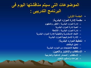 3
‫فى‬ ‫اليوم‬ ‫مناقشتها‬ ‫سيتم‬ ‫التى‬ ‫الموضوعات‬
‫التدريبى‬ ‫البرنامج‬
:
•
‫األولى‬ ‫الجلسة‬
:
•
‫البشرية‬ ‫الموارد‬ ‫إلدارة‬ ‫مقدمة‬
:
–
‫البشرية‬ ‫الموارد‬ ‫إدارة‬
:
‫والمفهوم‬ ‫التطور‬
–
‫البشرية‬ ‫الموارد‬ ‫إدارة‬ ‫أهمية‬
–
‫البشرية‬ ‫الموارد‬ ‫إدارة‬
:
‫األنشطة‬
–
‫البشرية‬ ‫الموارد‬ ‫إلدارة‬ ‫والتنفيذية‬ ‫اإلستشارية‬ ‫األبعاد‬
–
‫البشرية‬ ‫للموارد‬ ‫اإلستراتيجية‬ ‫اإلدارة‬
•
‫البشرية‬ ‫الموارد‬ ‫تخطيط‬
:
–
‫الوظائف‬ ‫تحليل‬
–
‫البشرية‬ ‫الموارد‬ ‫من‬ ‫اإلحتياجات‬ ‫تخطيط‬
•
‫والتعيين‬ ‫واإلختيار‬ ‫اإلستقطاب‬
:
–
‫اإلستقطاب‬
:
‫والخارجية‬ ‫الداخلية‬ ‫المصادر‬
–
‫اإلختيار‬ ‫وأساليب‬ ‫إجراءات‬
 