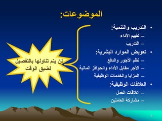 4
‫الموضوعات‬
:
•
‫والتنمية‬ ‫التدريب‬
:
–
‫األداء‬ ‫تقييم‬
–
‫التدريب‬
•
‫البشرية‬ ‫الموارد‬ ‫تعويض‬
:
–
‫والدفع‬ ‫األجور‬ ‫نظم‬
–
‫المالية‬ ‫والحوافز‬ ‫األداء‬ ‫مقابل‬ ‫األجر‬
–
‫الوظيفية‬ ‫والخدمات‬ ‫المزايا‬
•
‫الوظيفية‬ ‫العالقات‬
:
–
‫العمل‬ ‫عالقات‬
–
‫العاملين‬ ‫مشاركة‬
‫بالتفصيل‬ ‫تناولها‬ ‫يتم‬ ‫لن‬
‫الوقت‬ ‫لضيق‬
 