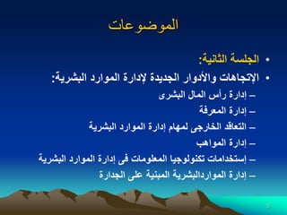 5
‫الموضوعات‬
•
‫الثانية‬ ‫الجلسة‬
:
•
‫البشرية‬ ‫الموارد‬ ‫إلدارة‬ ‫الجديدة‬ ‫واألدوار‬ ‫اإلتجاهات‬
:
–
‫البشرى‬ ‫المال‬ ‫رأس‬ ‫إدارة‬
–
‫المعرفة‬ ‫إدارة‬
–
‫البشرية‬ ‫الموارد‬ ‫إدارة‬ ‫لمهام‬ ‫الخارجى‬ ‫التعاقد‬
–
‫المواهب‬ ‫إدارة‬
–
‫البشرية‬ ‫الموارد‬ ‫إدارة‬ ‫فى‬ ‫المعلومات‬ ‫تكنولوجيا‬ ‫إستخدامات‬
–
‫الجدارة‬ ‫على‬ ‫المبنية‬ ‫المواردالبشرية‬ ‫إدارة‬
 