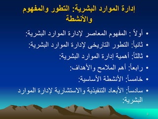 6
‫البشرية‬ ‫الموارد‬ ‫إدارة‬
:
‫والمفهوم‬ ‫التطور‬
‫واألنشطة‬
•
‫ا‬‫ال‬‫أو‬
:
‫البشرية‬ ‫الموارد‬ ‫إلدارة‬ ‫المعاصر‬ ‫المفهوم‬
:
•
‫ا‬‫ا‬‫ثاني‬
:
‫البشري‬ ‫الموارد‬ ‫إلدارة‬ ‫التاريخى‬ ‫التطور‬
‫ة‬
:
•
‫ا‬‫ا‬‫ثالث‬
:
‫البشرية‬ ‫الموارد‬ ‫إدارة‬ ‫أهمية‬
:
•
‫ا‬‫ا‬‫رابع‬
:
‫واألهداف‬ ‫المالمح‬ ‫أهم‬
:
•
‫ا‬‫ا‬‫خامس‬
:
‫األساسية‬ ‫األنشطة‬
:
•
‫ا‬‫ا‬‫سادس‬
:
‫إلدارة‬ ‫واالستشارية‬ ‫التنفيذية‬ ‫األبعاد‬
‫الموارد‬
‫البشرية‬
:
 
