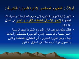 7
‫ا‬‫ال‬‫أو‬
‫ا‬ً
:
‫البشر‬ ‫الموارد‬ ‫إلدارة‬ ‫المعاصر‬ ‫المفهوم‬
‫ية‬
:
•
‫والس‬ ‫الممارسات‬ ‫جميع‬ ‫إلى‬ ‫البشرية‬ ‫الموارد‬ ‫إدارة‬ ‫تشير‬
‫ياسات‬
‫المطلوبة‬
‫البشر‬ ‫أو‬ ‫باألفراد‬ ‫المتعلقة‬ ‫األعمال‬ ‫إلنجاز‬
‫ف‬
‫العمل‬ ‫ى‬
‫اإلدارى‬
.
•
‫الوسي‬ ‫بأنها‬ ‫البشرية‬ ‫الموارد‬ ‫إدارة‬ ‫تعريف‬ ‫يمكن‬ ‫كذلك‬
‫لة‬
‫وأغاله‬ ‫بالمنظمة‬ ‫مورد‬ ‫أهم‬ ‫إلدارة‬ ‫والواضحة‬ ‫االستراتيجية‬
‫ا‬
‫والذي‬ ‫بالمنظمة‬ ‫العاملين‬ ‫أى‬ ، ‫البشرى‬ ‫المورد‬ ‫وهو‬ ، ‫قيمة‬
‫ن‬
‫أهدافها‬ ‫تحقيق‬ ‫فى‬ ‫وجماعات‬ ‫ا‬‫ا‬‫أفراد‬ ‫يساهمون‬
.
 