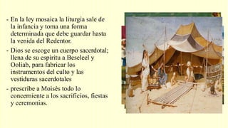 - En la ley mosaica la liturgia sale de
la infancia y toma una forma
determinada que debe guardar hasta
la venida del Redentor.
- Dios se escoge un cuerpo sacerdotal;
llena de su espíritu a Beseleel y
Ooliab, para fabricar los
instrumentos del culto y las
vestiduras sacerdotales
- prescribe a Moisés todo lo
concerniente a los sacrificios, fiestas
y ceremonias.
 