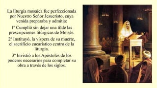 La liturgia mosaica fue perfeccionada
por Nuestro Señor Jesucristo, cuya
venida preparaba y admitia:
1º Cumplió sin dejar una tilde las
prescripciones litúrgicas de Moisés.
2º Instituyó, la víspera de su muerte,
el sacrificio eucarístico centro de la
liturgia.
3º Invistió a los Apóstoles de los
poderes necesarios para completar su
obra a través de los siglos.
 