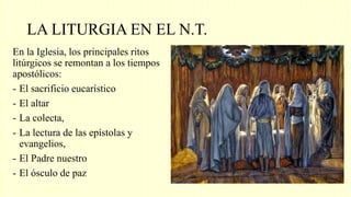 LA LITURGIA EN EL N.T.
En la Iglesia, los principales ritos
litúrgicos se remontan a los tiempos
apostólicos:
- El sacrificio eucarístico
- El altar
- La colecta,
- La lectura de las epístolas y
evangelios,
- El Padre nuestro
- El ósculo de paz
 