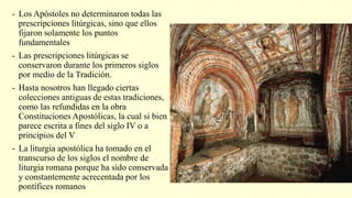 - Los Apóstoles no determinaron todas las
prescripciones litúrgicas, sino que ellos
fijaron solamente los puntos
fundamentales
- Las prescripciones litúrgicas se
conservaron durante los primeros siglos
por medio de la Tradición.
- Hasta nosotros han llegado ciertas
colecciones antiguas de estas tradiciones,
como las refundidas en la obra
Constituciones Apostólicas, la cual si bien
parece escrita a fines del siglo IV o a
principios del V
- La liturgia apostólica ha tomado en el
transcurso de los siglos el nombre de
liturgia romana porque ha sido conservada
y constantemente acrecentada por los
pontífices romanos
 