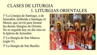 CLASES DE LITURGIA
1. LITURGIAS ORIENTALES
1ª La Liturgia de Santiago, o de
Jerusalén, atribuida a Santiago el
Menor, que sirvió para formar
las demás liturgias de Oriente.
No es seguida hoy en día sino en
la Iglesia de Jerusalén.
2ª La liturgia de San Marcos
(siglo V).
3ª La liturgia de San Basilio.
 