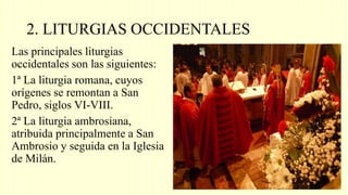 2. LITURGIAS OCCIDENTALES
Las principales liturgias
occidentales son las siguientes:
1ª La liturgia romana, cuyos
orígenes se remontan a San
Pedro, siglos VI-VIII.
2ª La liturgia ambrosiana,
atribuida principalmente a San
Ambrosio y seguida en la Iglesia
de Milán.
 