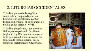 2. LITURGIAS OCCIDENTALES
3ª La liturgia mozárabe o gótica,
compilada y completada por San
Leandro y principalmente por San
Isidoro su hermano, obispos ambos de
Sevilla en los siglos VI y VII.
4ª La liturgia galicana, seguida en las
Galias y otros países de Occidente
(siglos VIII y IX), quienes ordenaron,
tanto para remediar abusos como por
respeto a la Iglesia romana, que se
tomase el sacramentario Gregoriano.
 