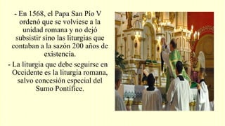 - En 1568, el Papa San Pío V
ordenó que se volviese a la
unidad romana y no dejó
subsistir sino las liturgias que
contaban a la sazón 200 años de
existencia.
- La liturgia que debe seguirse en
Occidente es la liturgia romana,
salvo concesión especial del
Sumo Pontífice.
 