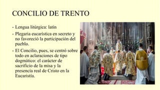 CONCILIO DE TRENTO
- Lengua litúrgica: latín
- Plegaria eucarística en secreto y
no favoreció la participación del
pueblo.
- El Concilio, pues, se centró sobre
todo en aclaraciones de tipo
dogmático: el carácter de
sacrificio de la misa y la
presencia real de Cristo en la
Eucaristía.
 