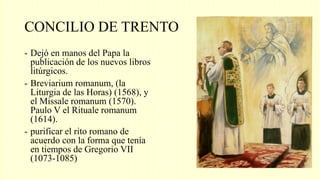 CONCILIO DE TRENTO
- Dejó en manos del Papa la
publicación de los nuevos libros
litúrgicos.
- Breviarium romanum, (la
Liturgia de las Horas) (1568), y
el Missale romanum (1570).
Paulo V el Rituale romanum
(1614).
- purificar el rito romano de
acuerdo con la forma que tenía
en tiempos de Gregorio VII
(1073-1085)
 