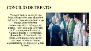 CONCILIO DE TRENTO
“Aunque la misa contiene una
buena instrucción para el pueblo
fiel, no ha parecido oportuno a los
Padres que se celebre
ordinariamente en la lengua del
pueblo. Pero, para que las ovejas
de Cristo no pasen hambre, el
Concilio manda a los pastores,
durante la celebración de las
misas, expliquen algunas de las
cosas que se leen en la misa
especialmente los domingos y días
festivos”.
 
