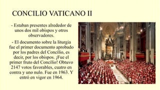 CONCILIO VATICANO II
- Estaban presentes alrededor de
unos dos mil obispos y otros
observadores.
- El documento sobre la liturgia
fue el primer documento aprobado
por los padres del Concilio, es
decir, por los obispos. ¡Fue el
primer fruto del Concilio! Obtuvo
2147 votos favorables, cuatro en
contra y uno nulo. Fue en 1963. Y
entró en vigor en 1964.
 