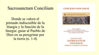 Sacrosanctum Concilium
Donde se valora el
primado indiscutible de la
liturgia y la función de la
liturgia: guiar al Pueblo de
Dios en su peregrinar por
la tierra (n. 1-4)
 