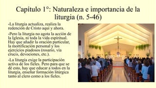 Capítulo 1°: Naturaleza e importancia de la
liturgia (n. 5-46)
-La liturgia actualiza, realiza la
redención de Cristo aquí y ahora.
-Pero la liturgia no agota la acción de
la Iglesia, ni toda la vida espiritual.
Hay que añadir la oración particular,
la mortificación personal y los
ejercicios piadosos (rosario, vía
crucis, devociones, etc.).
-La liturgia exige la participación
activa de los fieles. Pero para que se
dé esto, hay que educar a todos en la
liturgia, enseñar formación litúrgica
tanto al clero como a los fieles.
 