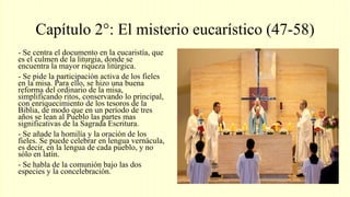 Capítulo 2°: El misterio eucarístico (47-58)
- Se centra el documento en la eucaristía, que
es el culmen de la liturgia, donde se
encuentra la mayor riqueza litúrgica.
- Se pide la participación activa de los fieles
en la misa. Para ello, se hizo una buena
reforma del ordinario de la misa,
simplificando ritos, conservando lo principal,
con enriquecimiento de los tesoros de la
Biblia, de modo que en un período de tres
años se lean al Pueblo las partes mas
significativas de la Sagrada Escritura.
- Se añade la homilía y la oración de los
fieles. Se puede celebrar en lengua vernácula,
es decir, en la lengua de cada pueblo, y no
sólo en latín.
- Se habla de la comunión bajo las dos
especies y la concelebración.
 