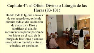 Capítulo 4°: el Oficio Divino o Liturgia de las
Horas (83-101)
Donde toda la Iglesia a través
de sus sacerdotes, extiende
durante todo el día su oración
de alabanza a Dios y
santifican el día. Se
recomienda la participación de
los laicos en el rezo de la
liturgia de las Horas o con los
sacerdotes o reunidos entre sí,
e incluso en particular.
 